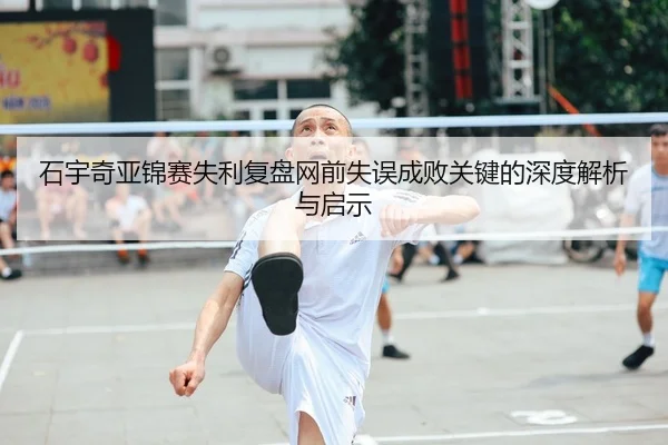 石宇奇亚锦赛失利复盘网前失误成败关键的深度解析与启示