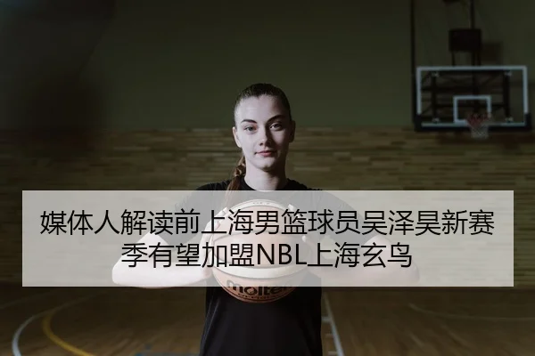 媒体人解读前上海男篮球员吴泽昊新赛季有望加盟NBL上海玄鸟