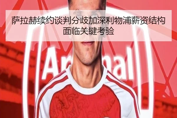 萨拉赫续约谈判分歧加深利物浦薪资结构面临关键考验